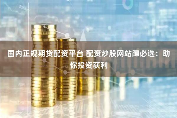 国内正规期货配资平台 配资炒股网站蹿必选：助你投资获利