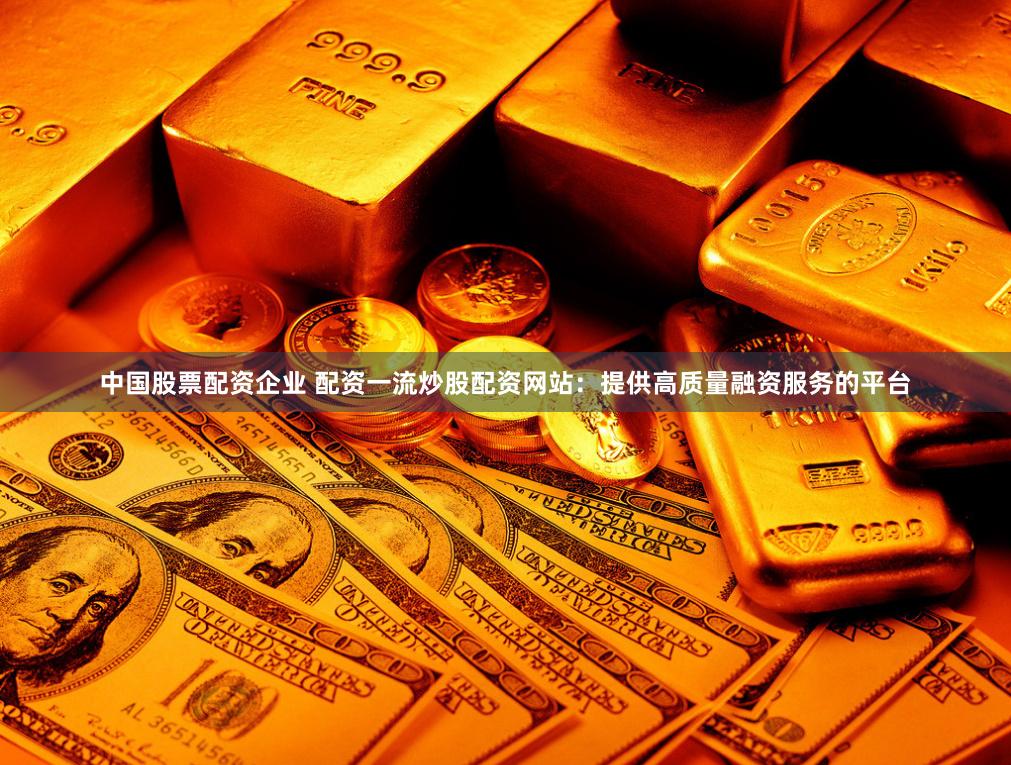中国股票配资企业 配资一流炒股配资网站：提供高质量融资服务的