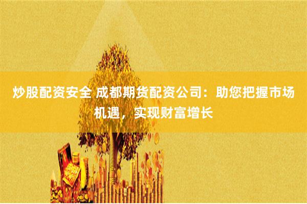 炒股配资安全 成都期货配资公司：助您把握市场机遇，实现财富增