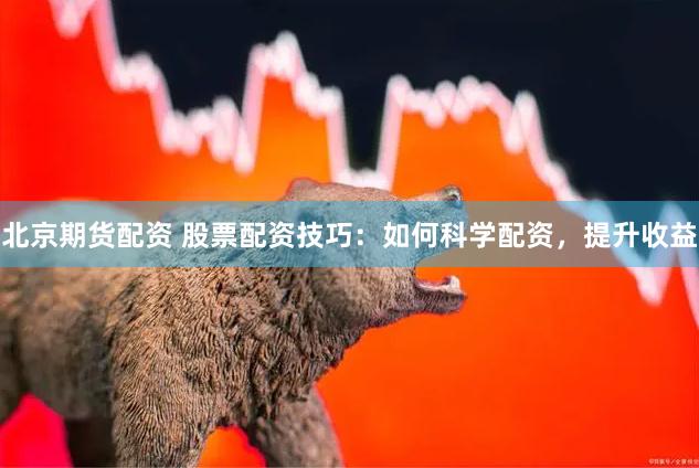 北京期货配资 股票配资技巧：如何科学配资，提升收益