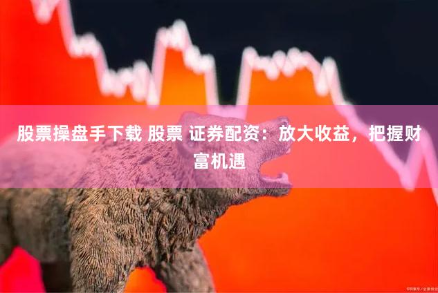 股票操盘手下载 股票 证券配资：放大收益，把握财富机遇