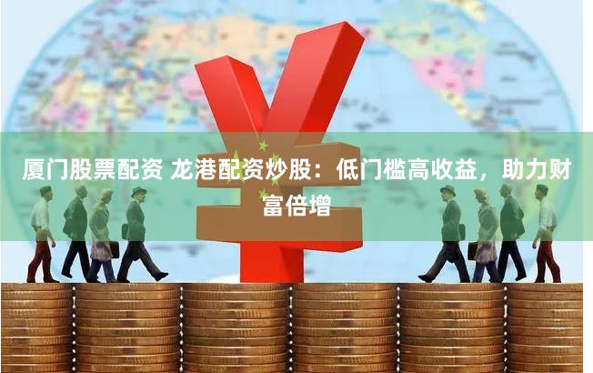 厦门股票配资 龙港配资炒股：低门槛高收益，助力财富倍增