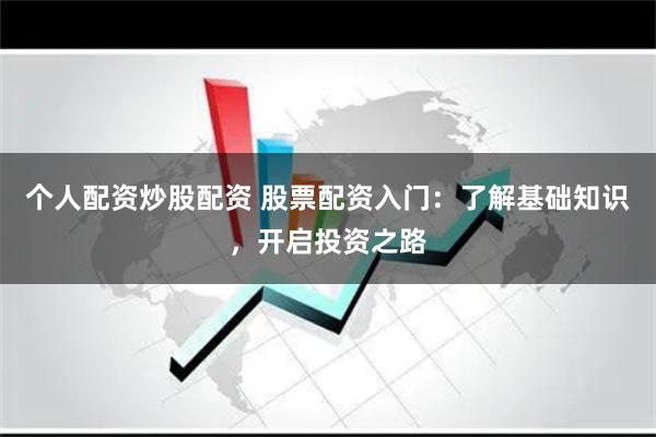 个人配资炒股配资 股票配资入门：了解基础知识，开启投资之路