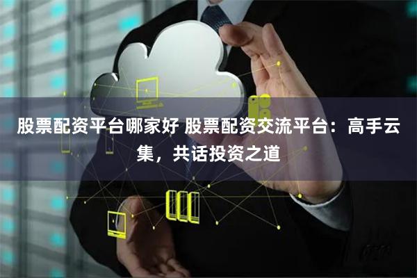 股票配资平台哪家好 股票配资交流平台：高手云集，共话投资之道